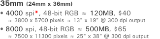 35mm (24mm x 36mm) ﾥ 4000 spi*, 48-bit RGB ￅ 120MB, $35     ￅ 3800 x 5700 pixels ￅ 13" x 19" @ 300 dpi output ﾥ 8000 spi, 48-bit RGB ￅ 500MB, $55     ￅ 7500 x 11300 pixels ￅ 25" x 38" @ 300 dpi output
