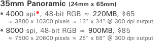 35mm Panoramic (24mm x 65mm) ﾥ 4000 spi*, 48-bit RGB ￅ 220MB, $45     ￅ 3800 x 10300 pixels ￅ 13" x 34" @ 300 dpi output ﾥ 8000 spi, 48-bit RGB ￅ 900MB, $75     ￅ 7500 x 20600 pixels ￅ 25" x 68" @ 300 dpi output